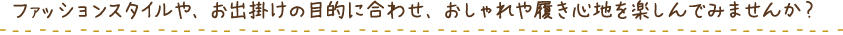 ファッションスタイルや、お出掛けの目的に合わせ、おしゃれや履き心地を楽しんでみませんか?